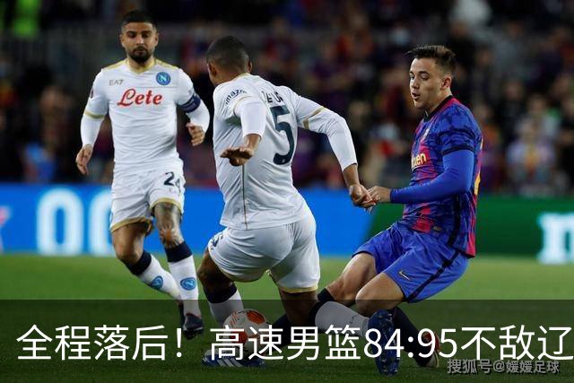 全程落后！高速男篮84:95不敌辽宁，遭遇开门黑