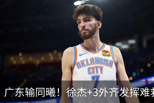 广东输同曦！徐杰+3外齐发挥难救主，防守崩盘，同曦4将主导逆转