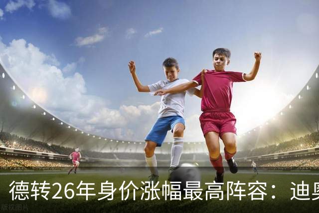 德转26年身价涨幅最高阵容：迪奥曼德暴涨7500万，奥利塞在列