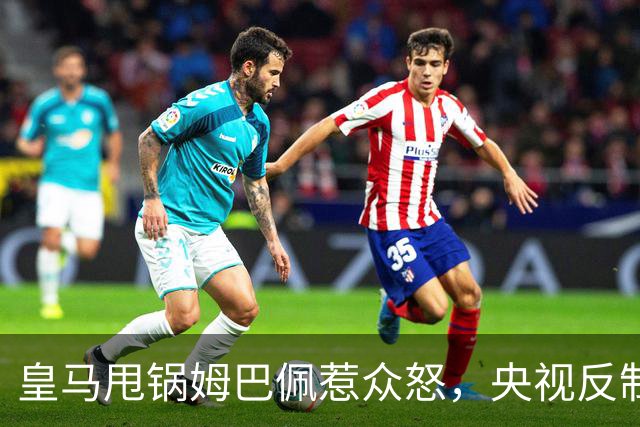 皇马甩锅姆巴佩惹众怒，央视反制尽显底线