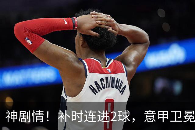 神剧情！补时连进2球，意甲卫冕冠军奇迹逆袭，德赫亚不敢相信