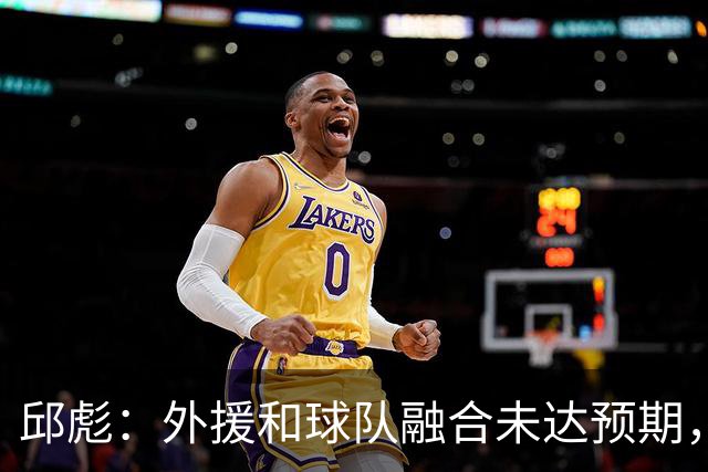 邱彪：外援和球队融合未达预期，会积极调整也做预案