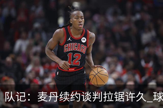 队记：麦丹续约谈判拉锯许久 球员愿留守&双方都满意这份续约合同